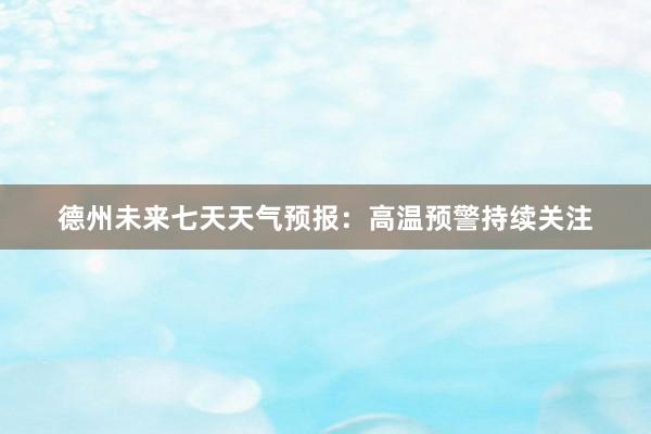 德州未来七天天气预报：高温预警持续关注